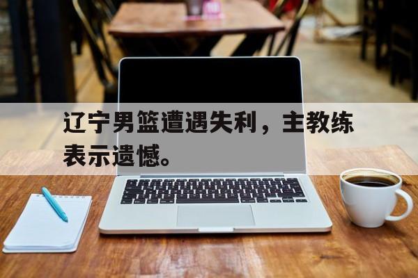金年会app-辽宁男篮遭遇失利，主教练表示遗憾。