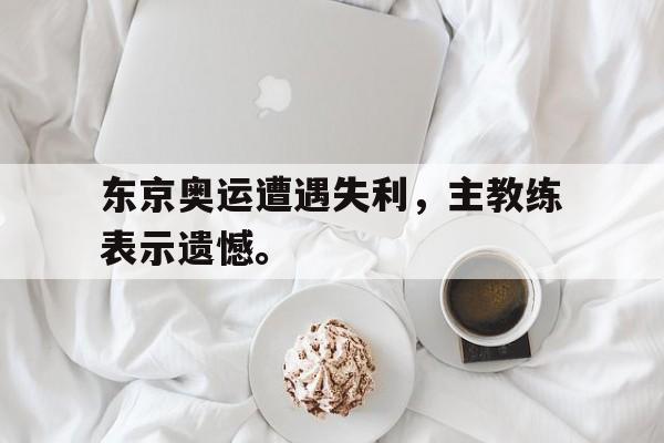 金年会官网-东京奥运遭遇失利，主教练表示遗憾。