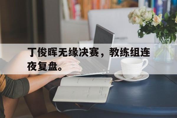 金年会app-丁俊晖无缘决赛，教练组连夜复盘。