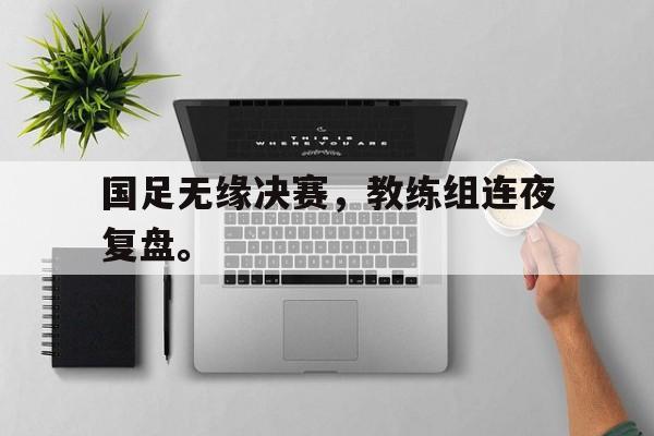 jinnianhui sports-国足无缘决赛，教练组连夜复盘。