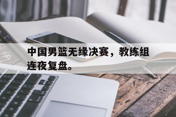 金年会官网-中国男篮无缘决赛，教练组连夜复盘。
