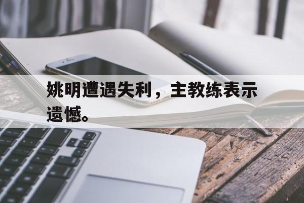 金年会官网-姚明遭遇失利，主教练表示遗憾。