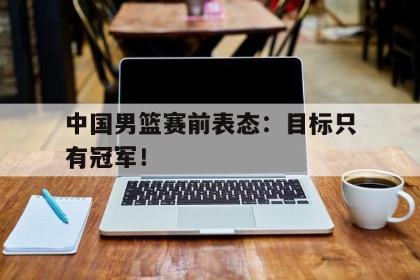 金年会app-中国男篮赛前表态：目标只有冠军！