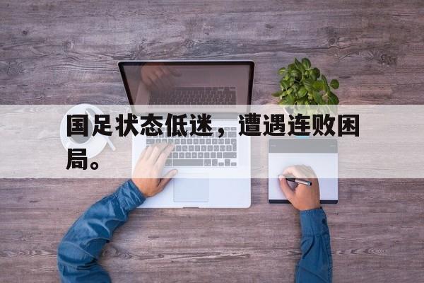 jinnianhui sports-国足状态低迷，遭遇连败困局。