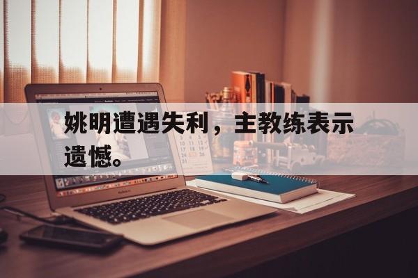 金年会官网-姚明遭遇失利，主教练表示遗憾。