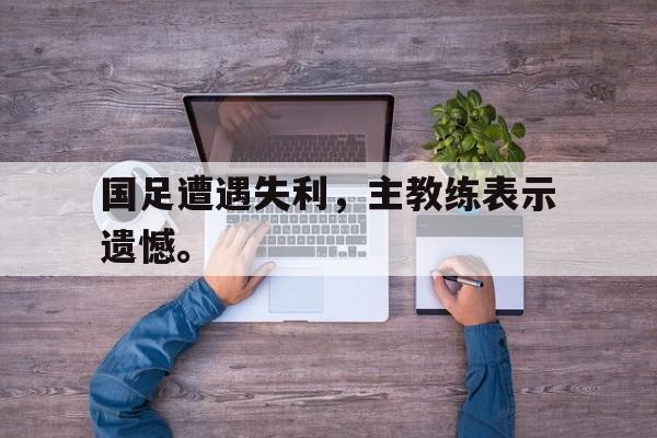 金年会官网-国足遭遇失利，主教练表示遗憾。