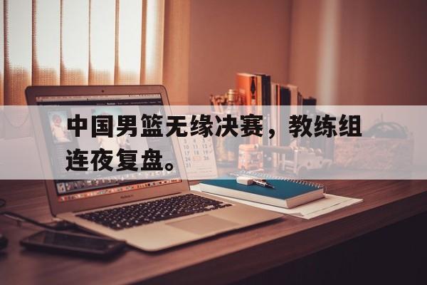 jinnianhui sports-中国男篮无缘决赛，教练组连夜复盘。